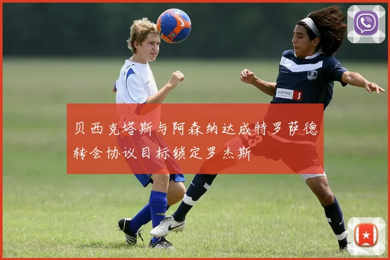 贝西克塔斯与阿森纳达成特罗萨德转会协议目标锁定罗杰斯
