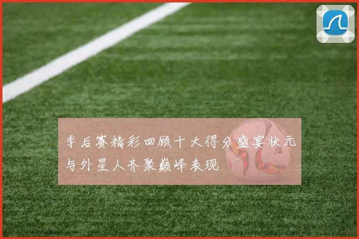 季后赛精彩回顾十大得分盛宴状元与外星人齐聚巅峰表现