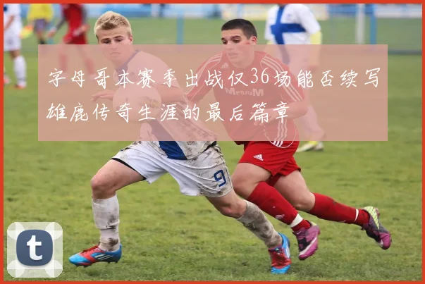 字母哥本赛季出战仅36场能否续写雄鹿传奇生涯的最后篇章
