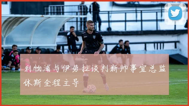 利物浦与伊劳拉谈判新帅事宜总监休斯全程主导