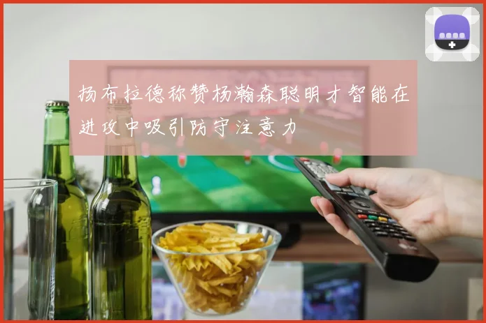扬布拉德称赞杨瀚森聪明才智能在进攻中吸引防守注意力