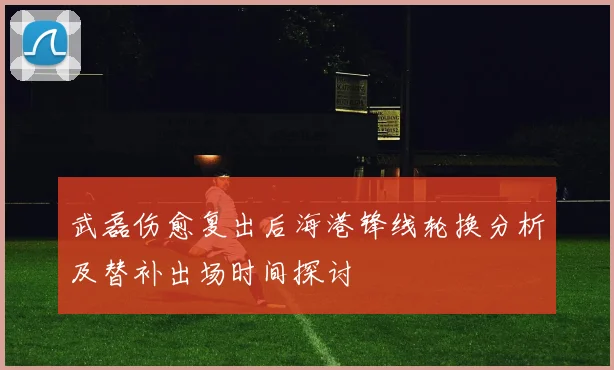 武磊伤愈复出后海港锋线轮换分析及替补出场时间探讨