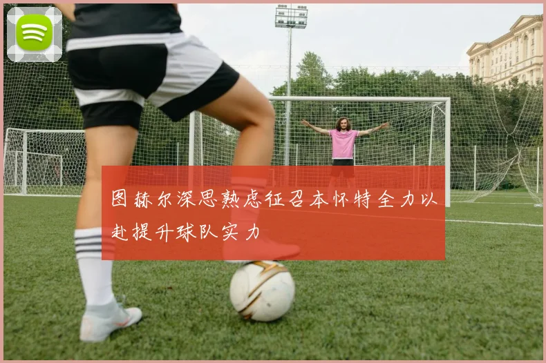 图赫尔深思熟虑征召本怀特全力以赴提升球队实力