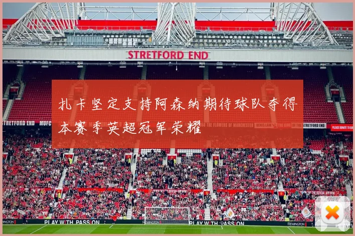 扎卡坚定支持阿森纳期待球队夺得本赛季英超冠军荣耀