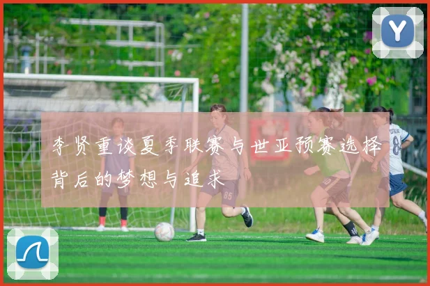 李贤重谈夏季联赛与世亚预赛选择背后的梦想与追求