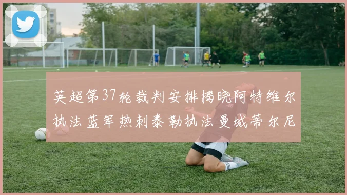 英超第37轮裁判安排揭晓阿特维尔执法蓝军热刺泰勒执法曼城蒂尔尼执法枪手