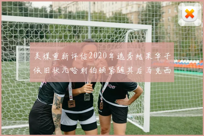 美媒重新评估2020年选秀结果华子依旧状元哈利伯顿紧随其后马克西位列探花