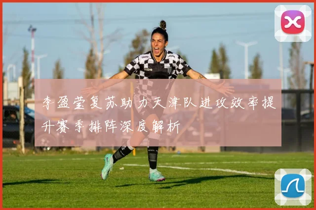 李盈莹复苏助力天津队进攻效率提升赛季排阵深度解析