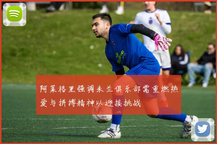 阿莱格里强调米兰俱乐部需重燃热爱与拼搏精神以迎接挑战