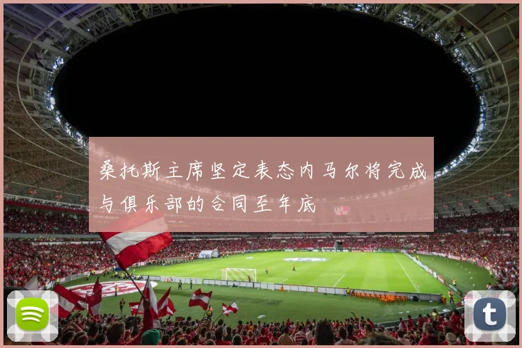 桑托斯主席坚定表态内马尔将完成与俱乐部的合同至年底