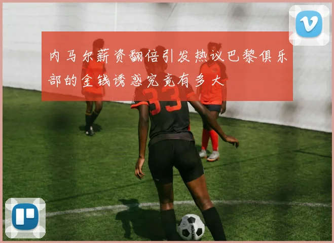内马尔薪资翻倍引发热议巴黎俱乐部的金钱诱惑究竟有多大