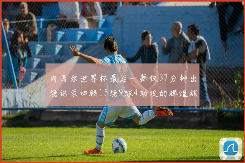 内马尔世界杯最后一舞仅37分钟出场记录回顾15场9球4助攻的辉煌旅程