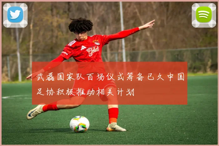 武磊国家队百场仪式筹备已久中国足协积极推动相关计划