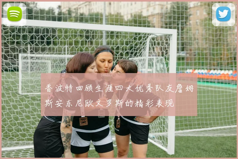 香波特回顾生涯四大优秀队友詹姆斯安东尼欧文罗斯的精彩表现