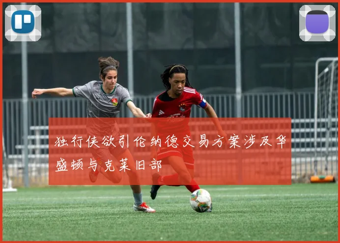 独行侠欲引伦纳德交易方案涉及华盛顿与克莱旧部