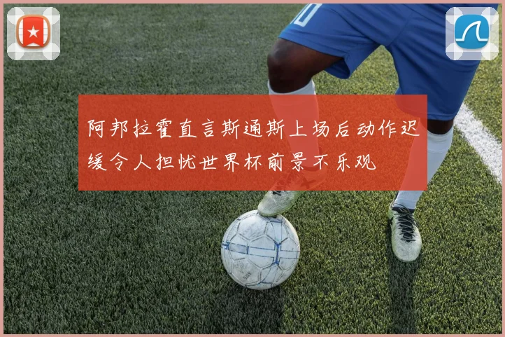 阿邦拉霍直言斯通斯上场后动作迟缓令人担忧世界杯前景不乐观