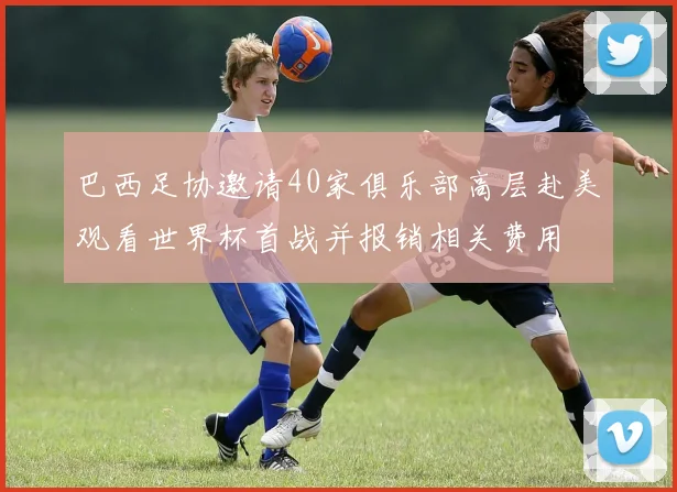 巴西足协邀请40家俱乐部高层赴美观看世界杯首战并报销相关费用