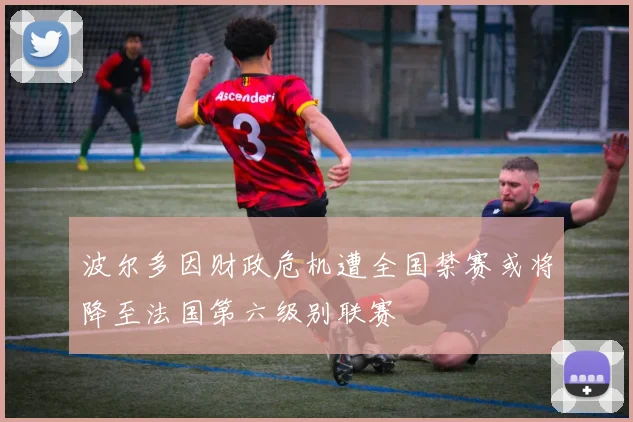 波尔多因财政危机遭全国禁赛或将降至法国第六级别联赛