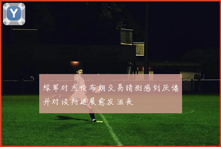 绿军对杰伦布朗交易猜测感到厌倦并对谈判进展愈发沮丧