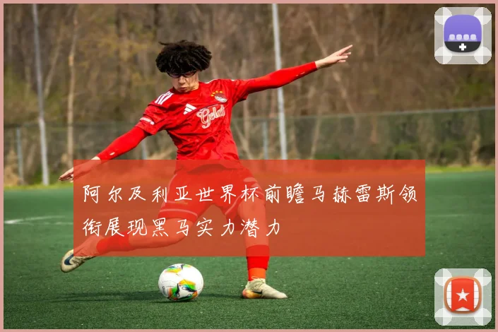 阿尔及利亚世界杯前瞻马赫雷斯领衔展现黑马实力潜力