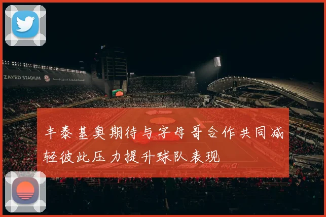丰泰基奥期待与字母哥合作共同减轻彼此压力提升球队表现